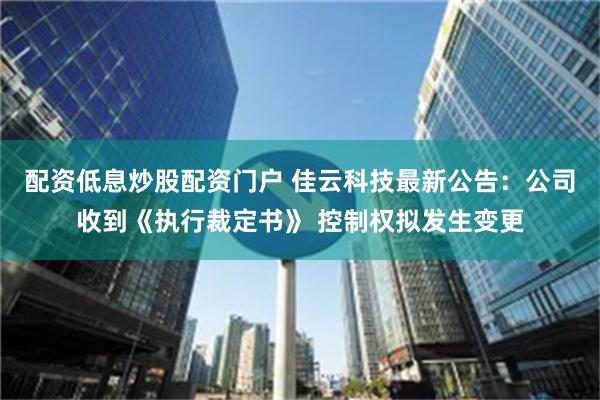 配资低息炒股配资门户 佳云科技最新公告：公司收到《执行裁定书》 控制权拟发生变更