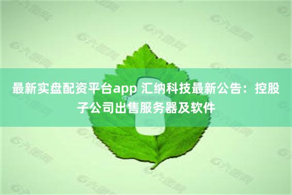 最新实盘配资平台app 汇纳科技最新公告：控股子公司出售服务器及软件