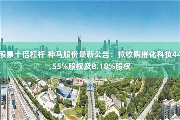 股票十倍杠杆 神马股份最新公告：拟收购催化科技44.55%股权及8.18%股权