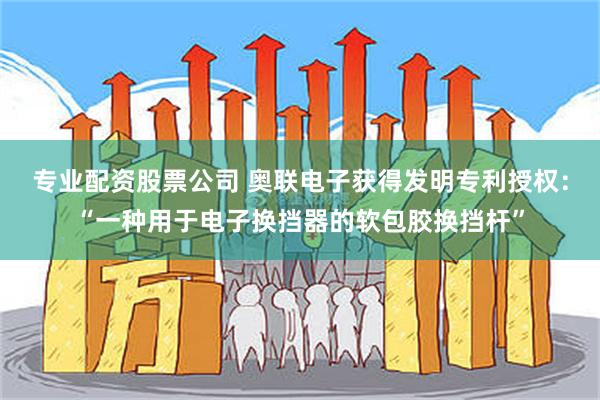 专业配资股票公司 奥联电子获得发明专利授权：“一种用于电子换挡器的软包胶换挡杆”