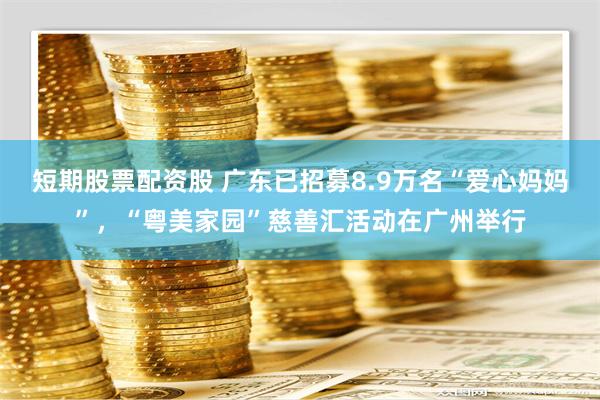 短期股票配资股 广东已招募8.9万名“爱心妈妈”，“粤美家园”慈善汇活动在广州举行