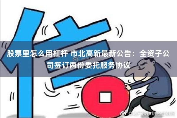 股票里怎么用杠杆 市北高新最新公告：全资子公司签订两份委托服务协议