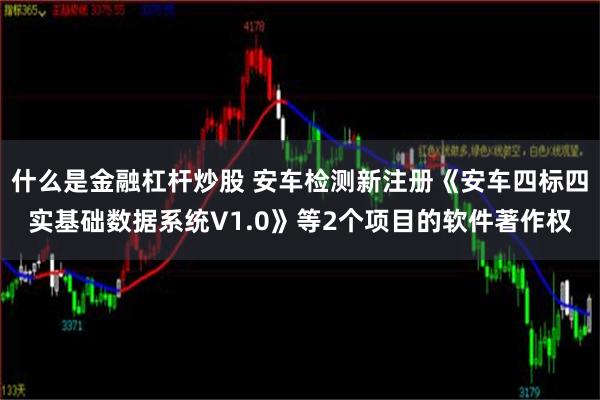 什么是金融杠杆炒股 安车检测新注册《安车四标四实基础数据系统V1.0》等2个项目的软件著作权