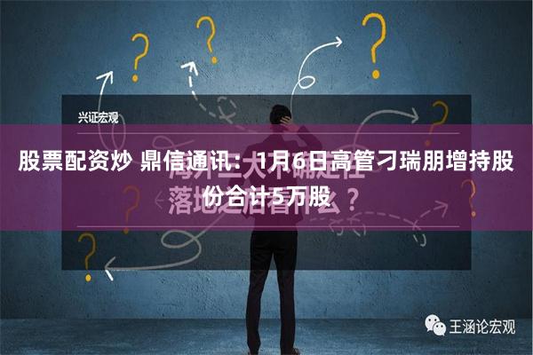 股票配资炒 鼎信通讯：1月6日高管刁瑞朋增持股份合计5万股