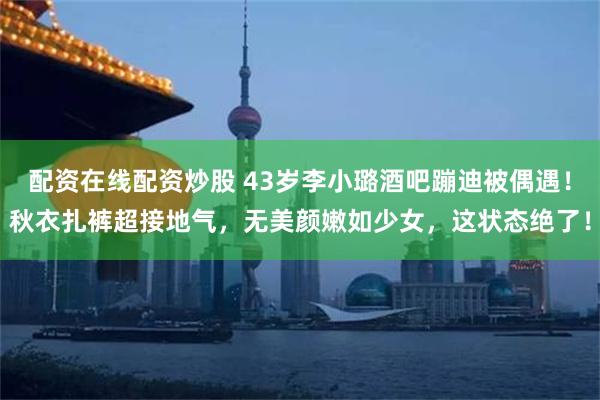 配资在线配资炒股 43岁李小璐酒吧蹦迪被偶遇！秋衣扎裤超接地气，无美颜嫩如少女，这状态绝了！